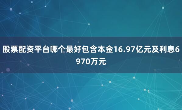 股票配资平台哪个最好包含本金16.97亿元及利息6970万元