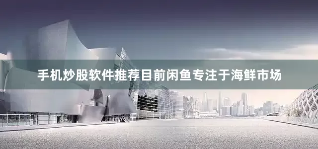 手机炒股软件推荐目前闲鱼专注于海鲜市场