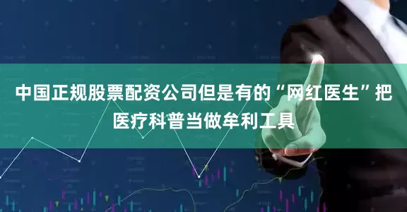 中国正规股票配资公司但是有的“网红医生”把医疗科普当做牟利工具