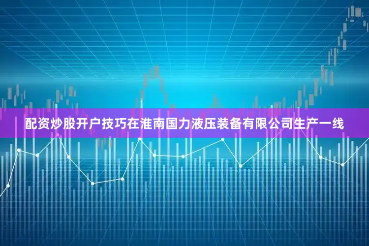 配资炒股开户技巧在淮南国力液压装备有限公司生产一线