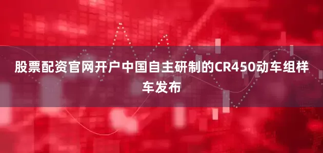 股票配资官网开户中国自主研制的CR450动车组样车发布