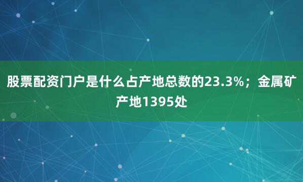 股票配资门户是什么占产地总数的23.3%；金属矿产地1395处