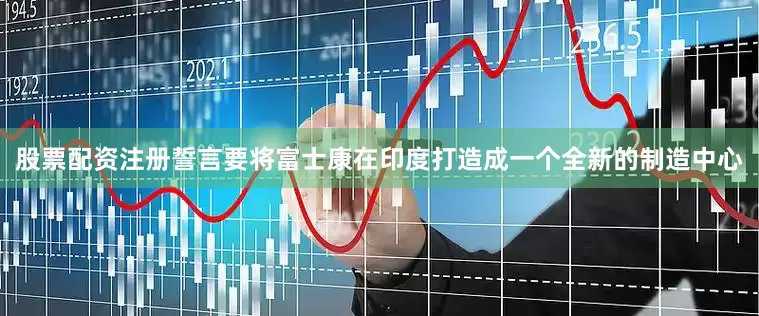 股票配资注册誓言要将富士康在印度打造成一个全新的制造中心