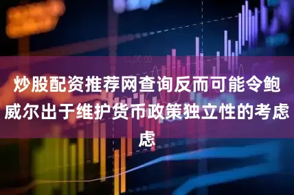 炒股配资推荐网查询反而可能令鲍威尔出于维护货币政策独立性的考虑