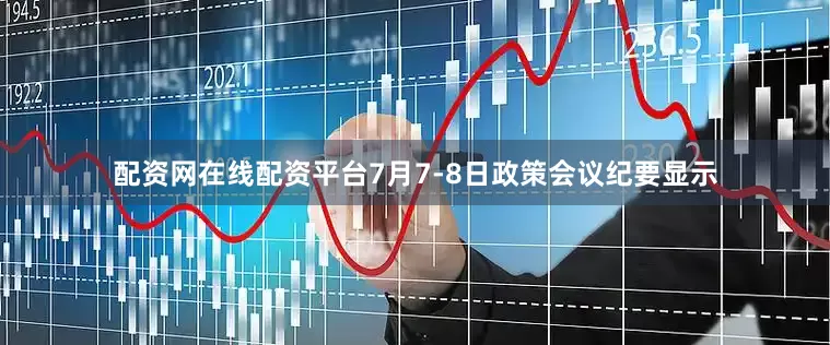 配资网在线配资平台7月7-8日政策会议纪要显示