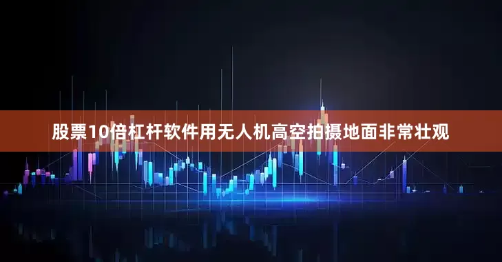 股票10倍杠杆软件用无人机高空拍摄地面非常壮观