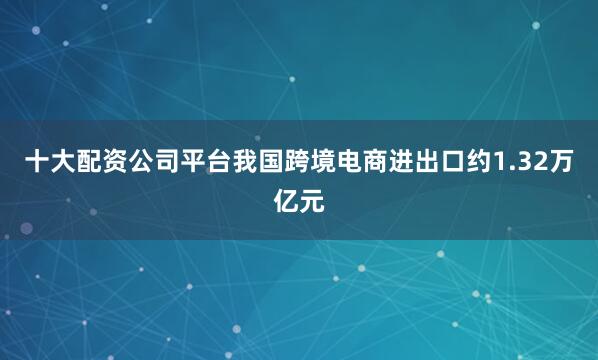 十大配资公司平台我国跨境电商进出口约1.32万亿元