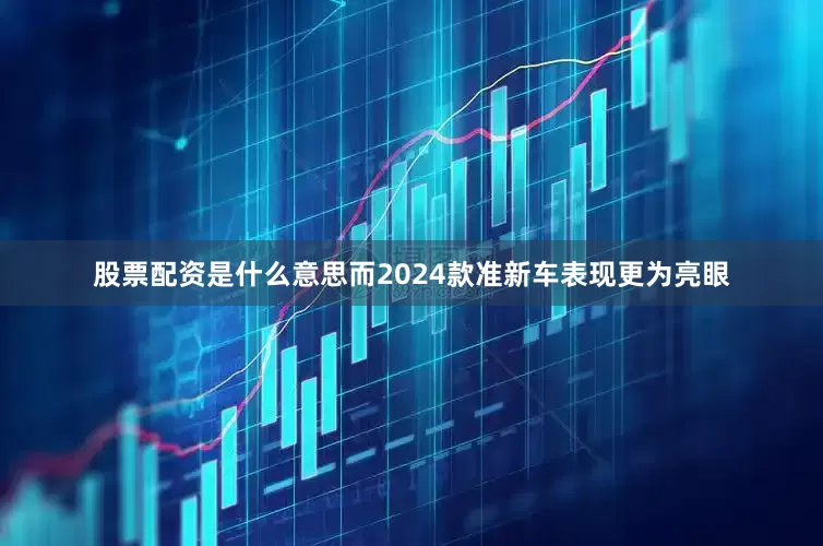 股票配资是什么意思而2024款准新车表现更为亮眼