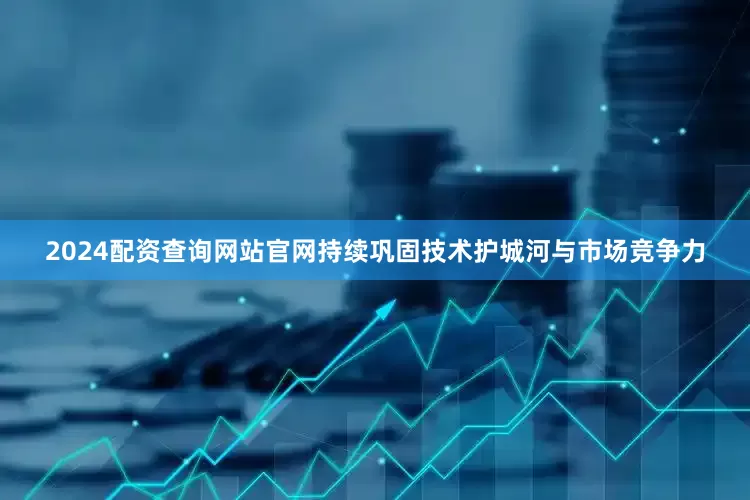2024配资查询网站官网持续巩固技术护城河与市场竞争力