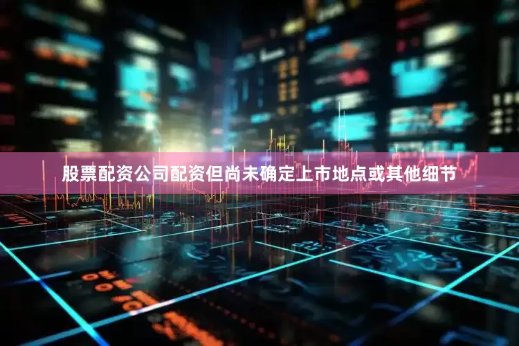 股票配资公司配资但尚未确定上市地点或其他细节