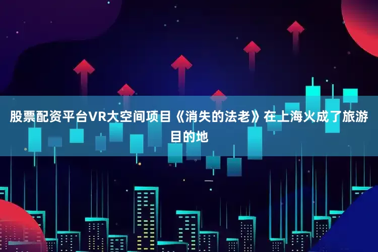 股票配资平台VR大空间项目《消失的法老》在上海火成了旅游目的地