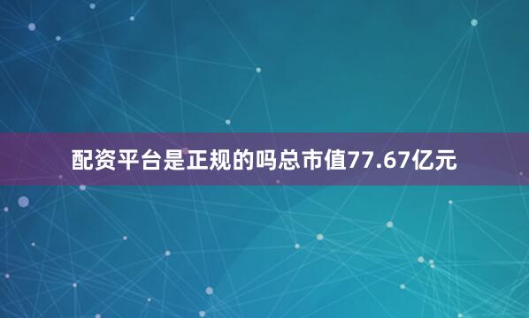 配资平台是正规的吗总市值77.67亿元