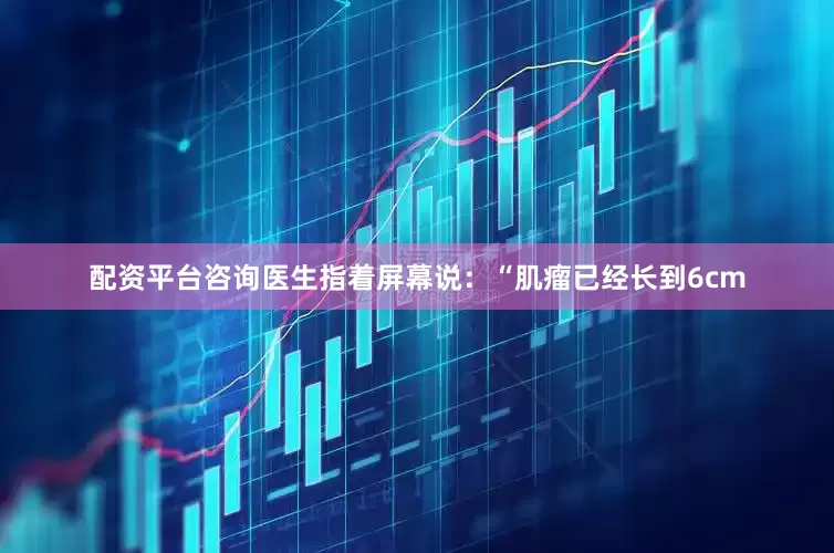 配资平台咨询医生指着屏幕说：“肌瘤已经长到6cm